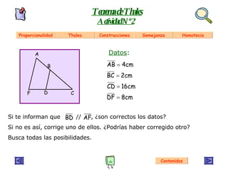 Si te informan que  //  , ¿son correctos los datos? Si no es así, corrige uno de ellos. ¿Podrías haber corregido otro? Busca todas las posibilidades. Teorema de Thales Actividad Nº 2 Contenidos A B C D F Datos : Proporcionalidad Thales Construcciones Semejanza Homotecia 