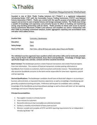 Position Requirements Worksheet 
Founded in July of 2012, Thalēs Trading Solutions LLC (“Thales”) is a registered Independent 
Introducing Broker (“IB”) with the Commodity Futures Trading Commission (“CFTC”) and National 
Futures Association (“NFA”). Thalēs was created with the specific purpose of providing value added 
support and services to users of global futures and foreign exchange markets. The Thalēs team brings 
a wealth of knowledge and experience and primarily focuses its effort on building and maintaining 
strong, long‐standing partnerships with its clients. Thalēs provides its clients with access to top‐tier 
Futures Commission Merchants (“FCMs”) and enhances and simplifies our client’s relationships with 
their FCMs by providing customized solutions, broker aggregation reporting and reconciliation tools 
and other value‐added services. 
Position Title: Controller / Bookkeeper 
Education: Open 
Salary Range: Open 
Hours of the Job: Part Time – 20 to 30 hours per week, days / hours are flexible 
The individual must be organized, have excellent verbal and written skills and be technically oriented. 
They must be fluent in Microsoft Outlook, Excel, Word and QuickBooks. Knowledge of Google Apps, 
specifically Google mail, calendar, contacts and drive would be beneficial. 
Basic Function: The bookkeeper position creates financial transactions and creates financial reports 
from that information. The creation of financial transactions includes posting information to 
QuickBooks from invoices to customers, bank transactions and vendor invoices. The bookkeeper will 
also reconcile QuickBooks accounts to the bank and be responsible for some basic regulatory, payroll 
and tax reporting. 
Desired Qualifications: The bookkeeper candidate should have an Associate's degree in accounting or 
business administration, or equivalent business experience, as well as knowledge of bookkeeping and 
generally accepted accounting principles. Preference will be given to candidates with a working 
knowledge of the QuickBooks accounting software package as well as those with basic LLC tax reporting 
knowledge and Futures Industry experience. 
Principal Accountabilities: 
1. Pay supplier invoices in a timely manner 
2. Issue invoices to customers 
3. Reconcile and ensure that receivables are collected promptly 
4. Conduct a monthly reconciliation of every bank account 
5. Monitor, compile and complete all CFTC and NFA reporting requirements for an Independent 
Introducing Broker “IB”. 
 