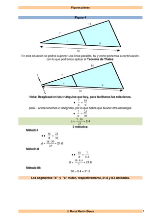 Figuras planas
 Marta Martín Sierra 1
Figura 4
7
18
30
d
c
En esta situación se podría suponer una línea paralela, tal y como ponemos a continuación,
con lo que podremos aplicar el Teorema de Thales:
7
18
30
d
c
Nota: Desglosad en los triángulos que hay, para facilitaros las relaciones.
♦
c
7
=
d
18
pero... ahora tenemos 2 incógnitas, por lo que habrá que buscar otra estrategia:
♦
c
7
=
30
25
c =
25
307 ⋅
= 8.4
3 métodos:
Método I
♦♦
d
18
=
30
25
d =
25
3018 ⋅
= 21.6
Método II
♦♦
d
18
=
48
7
.
d =
7
4818 .⋅
= 21.6
Método III:
30 – 8.4 = 21.6
Los segmentos "d" y "c" miden, respectivamente, 21.6 y 8.4 unidades.
 
