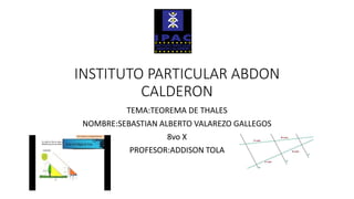INSTITUTO PARTICULAR ABDON
CALDERON
TEMA:TEOREMA DE THALES
NOMBRE:SEBASTIAN ALBERTO VALAREZO GALLEGOS
8vo X
PROFESOR:ADDISON TOLA
 