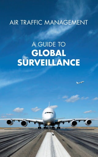 a guide to
global
surveillance
Air traffic management
Although widely deployed Primary and Secondary Radars are
considered as highly proven equipment, more recent technologies
such as Automatic Dependent Surveillance - Broadcast (ADS-B) and
Wide Area Multilateration (WAM) offer today mature alternatives to
secondary radars.
Choosing a surveillance solution adapted to your current and future
operational needs, your ATM environment and your budget is not easy.
The objective of this booklet is to present the different surveillance
sensors available on the market, interfaces with automation systems,
real case studies and the Global Surveillance concept by Thales. This
booklet will show you how the Global Surveillance concept can help
you meet tomorrow’s traffic flows and your objectives for even higher
safety, enhanced efficiency and lower costs.
Global surveillance
 