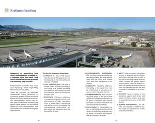 36 37
Environmental Sustainabil-
ity: The future environmental sys-
tem performance will be a require-
ment and the future ATM System
must meet their obligations in this
respect.
Flexibility: Flexibility addresses
the ability of the system to meet
all modification of surveillance re-
quirements in dynamic manner.
Interoperability: The function-
ality and design of the future ATM
System must be based upon the use
of global standards and uniform
principles to ensure technical and
operational interoperability.
Predictability: Predictability re-
fers to the ability of the future ATM
System to enable the airspace users
to deliver consistent and depend-
able air transport services.
Safety: Safety requires the highest
priority in aviation and the provi-
sion of air traffic services. It plays a
key role in ensuring overall aviation
safety. Society will always expect
zero accidents from the aviation in-
dustry as a whole and performance
from this perspective sets the end
customers’ confidence in air trans-
port.
Security: Security refers to the
protection against both direct and
indirect threats, attacks and acts
of unlawful interference to the ATM
System.
Human Performance: An effi-
cient and capable surveillance sys-
tem leads to improved Air Traffic
Controller efficiency.
Rationalisation3.3
Measuring or quantifying how
much rationalisation is needed or,
if assessed after the event, how
much rationalisation was achieved
is a necessary step for ANSP.
Rationalisation activities may focus
upon improving a whole range of Key
Performance Areas (KPA).
There are currently no published
standardised metric definitions or
commonly agreed ATM performance
figures for the surveillance infrastruc-
ture rationalisation. ANSP’s can as-
sess their surveillance infrastructure
against these generic KPA and define
targets for their improvements that
contribute to the overall ATM targeted
improvement.
The Key Performance Areas cover:
Capacity: The future ATM System
should provide the capacity to meet
the demand at the times when and
where it is needed.
Cost effectiveness: The price of
the air traffic services provided by
the future ATM System should be
cost-effective with respect to meet
the individual needs of the relevant
airspace user.
Efficiency: Efficiency addresses
the operational and economic cost-
effectiveness of flight operations
from a single-flight’s perspective
and will be central to achieving the
environmental performance tar-
gets, which will be placed upon the
future ATM System.
 