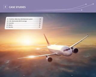 43
Case studies4
4.1 Frankfurt, Wide Area Multilateration system. . . . . . . . . . . . . . 	44
4.2 USA, Nationwide ADS-B coverage. . . . . . . . . . . . . . . . . . . . . . . . . . 	45
4.3 Australia . . . . . . . . . . . . . . . . . . . . . . . . . . . . . . . . . . . . . . . . . . . . . . . . . . . . 	46
4.4 Mexico. . . . . . . . . . . . . . . . . . . . . . . . . . . . . . . . . . . . . . . . . . . . . . . . . . . . . . 	46
4.5 Namibia. . . . . . . . . . . . . . . . . . . . . . . . . . . . . . . . . . . . . . . . . . . . . . . . . . . . . 	47
4242
 