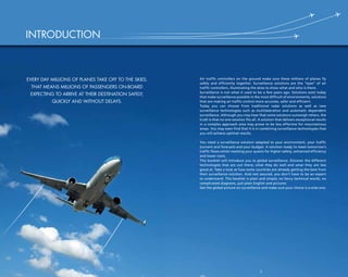 3
Air traffic controllers on the ground make sure these millions of planes fly
safely and efficiently together. Surveillance solutions are the “eyes” of air
traffic controllers, illuminating the skies to show what and who is there.
Surveillance is not what it used to be a few years ago. Solutions exist today
that make surveillance possible in the most difficult of environments, solutions
that are making air traffic control more accurate, safer and efficient.
Today you can choose from traditional radar solutions as well as new
surveillance technologies such as multilateration and automatic dependent
surveillance. Although you may hear that some solutions outweigh others, the
truth is that no one solution fits all. A solution that delivers exceptional results
in a complex approach area may prove to be less effective for mountainous
areas. You may even find that it is in combining surveillance technologies that
you will achieve optimal results.
You need a surveillance solution adapted to your environment, your traffic
(current and forecast) and your budget. A solution ready to meet tomorrow’s
traffic flows whilst meeting your quests for higher safety, enhanced efficiency
and lower costs.
This booklet will introduce you to global surveillance. Discover the different
technologies that are out there; what they do well and what they are less
good at. Take a look at how some countries are already getting the best from
their surveillance solution. And rest assured, you don’t have to be an expert
to understand. This booklet is plain and simple; no fancy technical words, no
complicated diagrams, just plain English and pictures.
Get the global picture on surveillance and make sure your choice is a wise one.
2
Every day millions of planes take off to the skies.
That means millions of passengers on-board
expecting to arrive at their destination safely,
quickly and without delays.
INTRODUCTION
 
