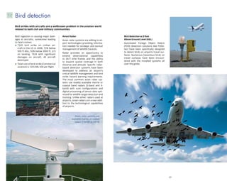 56 57
Bird detection at 0 feet
Above Ground Level (AGL)
Automated Foreign Object Debris
(FOD) detection solutions like FODe-
tect have been specifically designed
to detect birds on airports travel sur-
faces. Numerous hazardous birds on
travel surfaces have been encoun-
tered with the installed systems all
over the globe.
Bird ingestion is causing major dam-
ages to aircrafts, sometimes leading
to fatal crashes.
7320 bird strike on civilian air-
craft in the US in 2008, 72% below
500 ft AGL, 92% below 3000 ft, 2/3
on landing, 1024 with significant
damages on aircraft, 49 aircraft
destroyed
Total cost of bird strike (Commercial
aviation) is 1255 M$, 65$ per flight
Avian Radar
Avian radar systems are adding to air-
port technologies providing informa-
tion needed for strategic and tactical
management of wildlife hazards.
Radar provides an opportunity to
extend observational capabilities
to 24/7 time frames and the ability
to expand spatial coverage in both
distance and altitude. Specific radar-
based detection systems have been
developed to address an airport’s
critical wildlife management and bird
strike hazard warning requirements.
The most common avian radar sys-
tems use readily available marine or
coastal band radars (S-band and X-
band) with scan configurations and
digital processing of sensor data opti-
mized for wildlife target detection and
tracking. Unlike other radars used at
airports, avian radars are a new addi-
tion to the technological capabilities
of airports.
Bird detection7.2
Bird strikes with aircrafts are a wellknown problem in the aviation world
related to both civil and military communities.
Avian radar systems use
available marine or coastal
radars (CW100  CW10)
 