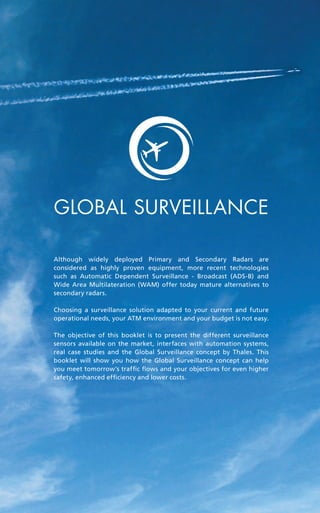 a guide to
global
surveillance
Air traffic management
Although widely deployed Primary and Secondary Radars are
considered as highly proven equipment, more recent technologies
such as Automatic Dependent Surveillance - Broadcast (ADS-B) and
Wide Area Multilateration (WAM) offer today mature alternatives to
secondary radars.
Choosing a surveillance solution adapted to your current and future
operational needs, your ATM environment and your budget is not easy.
The objective of this booklet is to present the different surveillance
sensors available on the market, interfaces with automation systems,
real case studies and the Global Surveillance concept by Thales. This
booklet will show you how the Global Surveillance concept can help
you meet tomorrow’s traffic flows and your objectives for even higher
safety, enhanced efficiency and lower costs.
Global surveillance
 