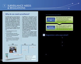8 9
The International Civil Aviation Or-
ganization (ICAO) defines an aero-
nautical surveillance system as one
that “provides the aircraft position
and other related information to ATM
and/or airborne users” (ICAO Doc
9924 (Ref Doc. 25)).
The traditional ICAO approach is to
“define the signal in space for various
technical systems to ensure interop-
erability and leave to States to decide
which system(s) should be imple-
mented in their airspace.”
IATA has outlined the following sur-
veillance requirements:
No airline requirement for using
Primary Surveillance Radar (PSR)1
technology
Multilateration will be a superior
replacement for Secondary
Surveillance Radar (SSR)2
in
terminal airspace.
Support SSR Mode S over SSR
Mode A/C3
where radar must be
established or replaced.
Support implementation of
ADS-B OUT4
based on Mode S
Extended Squitter (1090ES) data
link to supplement and eventually
replace radar, and in non-radar
airspace if traffic could benefit
from ATC surveillance.
Regulation: who says what?1.2
1
Refer to Chapter 2.1 2
Refer to Chapter 2.2 3
Refer to Chapter 2.4 4
Refer to Chapter 2.4
The Fundamentals of Surveillance:
Operational
Aim
Technical
Requirements
Detect, localise, identify all aircraft:
With a given probability: e.g.  97%
With a given horizontal accuracy: e.g.  50m
With a specified update rate: e.g.  4 sec
Ensure aircraft are safely seperated:
E.g. 5 NM Seperation for En-Route
surveillance areas, 3NM Seperation
for Approach, 50 NM in Oceanic En-routes
without surveillance means…
Why do we need surveillance?
SURVEILLANCE NEEDS
 REGULATIONS
1
1.1
TWR:
(Airport Surface Surveillance)
APP
(TMA surveillance)
ACC
(en-route surveillance)
ACC: Area Control Centre
APP: Approach Control
TMA: Terminal Manœuvring Area
TWR: Tower Control
Air Traffic Control is a service that reg-
ulates air traffic, preventing collisions
between aircraft, collisions between
aircraft and obstructions on the
ground, and expediting and maintain-
ing the orderly flow of traffic. Air Traf-
fic Control is provided by Air Traffic
Controllers who rely on air traffic con-
trol systems to safely and efficiently
guide aircraft from gate to gate.
The airspace can be divided into the
following different divisions of con-
trol:
Ground/Aerodrome control:
Control Tower
Terminal/Approach: aircrafts
landing and taking-off. Controllers
work in the Terminal/Approach
Control Centre.
En-route: aircrafts at a medium to
high altitude. En-route controllers
work in an Area Control Centre
(ACC).
Surveillance is a key function of air
traffic control. Surveillance systems
are the “eyes” of air traffic controllers;
they show who is in the sky, where
they are and when they were there.
They are at the beginning of the air
traffic control process. Surveillance
systems detect aircraft and send de-
tailed information to the air traffic
control system allowing air traffic con-
trollers to safely guide the aircraft. Air
traffic control is not possible without
surveillance systems mainly in highly
dense air traffic areas.
Surveillance is most widely provided
by primary and secondary radars.
However new surveillance technolo-
gies such as GPS-based ADS systems
and multilateration are progressively
being deployed.
 