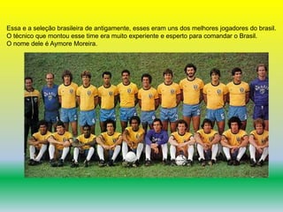 Essa e a seleção brasileira de antigamente, esses eram uns dos melhores jogadores do brasil. 
O técnico que montou esse time era muito experiente e esperto para comandar o Brasil. 
O nome dele é Aymore Moreira. 
 