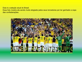 Esta é a seleção atual do Brasil. 
Essa foto mostra ela sendo muito elogiada pelos seus torcedores por ter ganhado a copa 
das confederações. 
 