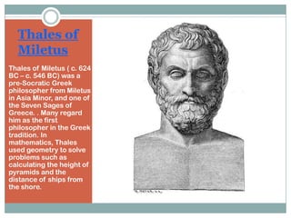 Thales of
Miletus
Thales of Miletus ( c. 624
BC – c. 546 BC) was a
pre-Socratic Greek
philosopher from Miletus
in Asia Minor, and one of
the Seven Sages of
Greece. . Many regard
him as the first
philosopher in the Greek
tradition. In
mathematics, Thales
used geometry to solve
problems such as
calculating the height of
pyramids and the
distance of ships from
the shore.

 