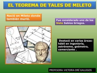 PROFESORA: VICTORIA ORÉ GALLEGOS
Nació en Mileto donde
también murió. Fue considerado uno de los
Siete Sabios Griegos.
Destacó en varias áreas:
hábil en ingeniería,
astrónomo, geómetra,
comerciante .
 