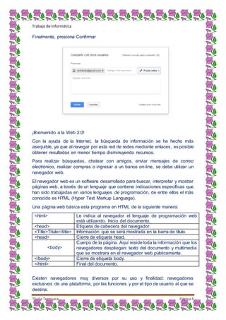 Trabajo de Informática
Thalia Tenesaca Página4
Finalmente, presiona Confirmar
¡Bienvenido a la Web 2.0!
Con la ayuda de la Internet, la búsqueda de información se ha hecho más
asequible, ya que al navegar por esta red de redes mediante enlaces, es posible
obtener resultados en menor tiempo disminuyendo recursos.
Para realizar búsquedas, chatear con amigos, enviar mensajes de correo
electrónico, realizar compras o ingresar a un banco on-line, se debe utilizar un
navegador web.
El navegador web es un software desarrollado para buscar, interpretar y mostrar
páginas web, a través de un lenguaje que contiene indicaciones específicas que
han sido trabajadas en varios lenguajes de programación, de entre ellos el más
conocido es HTML (Hyper Text Markup Language).
Una página web básica esta programa en HTML de la siguiente manera:
<html> Le indica al navegador el lenguaje de programación web
está utilizando. Inicio del documento.
<head> Etiqueta de cabecera del navegador.
<Title>Titulo</title> Información que se será mostrada en la barra de título.
<head> Cierre de etiqueta head.
<body>
Cuerpo de la página. Aquí reside toda la información que los
navegadores despliegan: texto del documento y multimedia
que se mostrara en el navegador web públicamente.
</body> Cierre de etiqueta body.
</html> Final del documento.
Existen navegadores muy diversos por su uso y finalidad: navegadores
exclusivos de una plataforma, por las funciones y por el tipo de usuario al que se
destina.
 