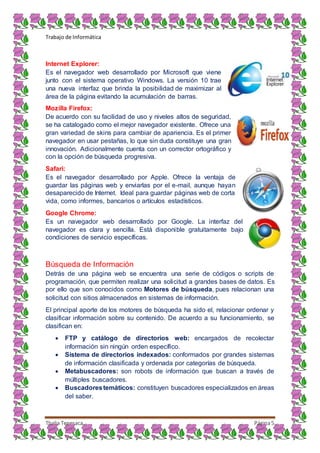 Trabajo de Informática
Thalia Tenesaca Página5
Internet Explorer:
Es el navegador web desarrollado por Microsoft que viene
junto con el sistema operativo Windows. La versión 10 trae
una nueva interfaz que brinda la posibilidad de maximizar al
área de la página evitando la acumulación de barras.
Mozilla Firefox:
De acuerdo con su facilidad de uso y niveles altos de seguridad,
se ha catalogado como el mejor navegador existente. Ofrece una
gran variedad de skins para cambiar de apariencia. Es el primer
navegador en usar pestañas, lo que sin duda constituye una gran
innovación. Adicionalmente cuenta con un corrector ortográfico y
con la opción de búsqueda progresiva.
Safari:
Es el navegador desarrollado por Apple. Ofrece la ventaja de
guardar las páginas web y enviarlas por el e-mail, aunque hayan
desaparecido de Internet. Ideal para guardar páginas web de corta
vida, como informes, bancarios o artículos estadísticos.
Google Chrome:
Es un navegador web desarrollado por Google. La interfaz del
navegador es clara y sencilla. Está disponible gratuitamente bajo
condiciones de servicio específicas.
Búsqueda de Información
Detrás de una página web se encuentra una serie de códigos o scripts de
programación, que permiten realizar una solicitud a grandes bases de datos. Es
por ello que son conocidos como Motores de búsqueda, pues relacionan una
solicitud con sitios almacenados en sistemas de información.
El principal aporte de los motores de búsqueda ha sido el, relacionar ordenar y
clasificar información sobre su contenido. De acuerdo a su funcionamiento, se
clasifican en:
 FTP y catálogo de directorios web: encargados de recolectar
información sin ningún orden específico.
 Sistema de directorios indexados: conformados por grandes sistemas
de información clasificada y ordenada por categorías de búsqueda.
 Metabuscadores: son robots de información que buscan a través de
múltiples buscadores.
 Buscadorestemáticos: constituyen buscadores especializados en áreas
del saber.
 