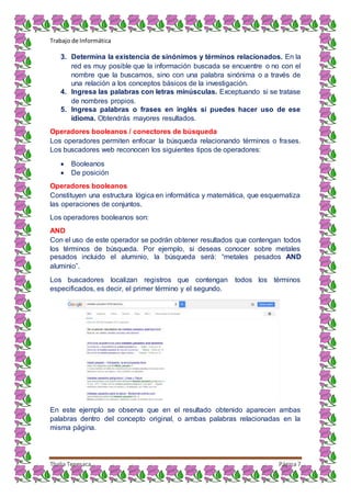 Trabajo de Informática
Thalia Tenesaca Página7
3. Determina la existencia de sinónimos y términos relacionados. En la
red es muy posible que la información buscada se encuentre o no con el
nombre que la buscamos, sino con una palabra sinónima o a través de
una relación a los conceptos básicos de la investigación.
4. Ingresa las palabras con letras minúsculas. Exceptuando si se tratase
de nombres propios.
5. Ingresa palabras o frases en inglés si puedes hacer uso de ese
idioma. Obtendrás mayores resultados.
Operadores booleanos / conectores de búsqueda
Los operadores permiten enfocar la búsqueda relacionando términos o frases.
Los buscadores web reconocen los siguientes tipos de operadores:
 Booleanos
 De posición
Operadores booleanos
Constituyen una estructura lógica en informática y matemática, que esquematiza
las operaciones de conjuntos.
Los operadores booleanos son:
AND
Con el uso de este operador se podrán obtener resultados que contengan todos
los términos de búsqueda. Por ejemplo, si deseas conocer sobre metales
pesados incluido el aluminio, la búsqueda será: “metales pesados AND
aluminio”.
Los buscadores localizan registros que contengan todos los términos
especificados, es decir, el primer término y el segundo.
En este ejemplo se observa que en el resultado obtenido aparecen ambas
palabras dentro del concepto original, o ambas palabras relacionadas en la
misma página.
 