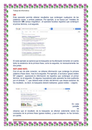 Trabajo de Informática
Thalia Tenesaca Página8
OR
Este operador permite obtener resultados que contengan cualquiera de las
palabras caves, o ambas palabras. Por ejemplo, si se busca por “metales de
transición OR campo magnético”, el operador localiza registros que contengan
el primer término, o el segundo.
En este ejemplo se aprecia que la búsqueda se ha efectuado tomando en cuenta
tanto la existencia de la primera frase, como la segunda; no necesariamente las
dos juntas.
NOT (AND NOT)
Con el uso de este conector, se obtiene información que contenga la primera
palabra o frase clave, mas no la segunda. Por ejemplo, si se busca “gases nobles
NT oxígeno”, aparecerá la información de registros que contengan el primer
término, no el segundo. En algunos buscadores sete operador ha sido sustituido
por el símbolo “-”, que deberá estar al lado del término que desea excluirse de
los resultado, es decir, la búsqueda deberá realizarse: gases nobles – oxígeno.
En esta
pantalla
se
observa que el resultado de la búsqueda se efectuó solamente sobre los
conceptos de la primera frase (gases nobles), y que el oxígeno no fue tomado
en cuenta.
 