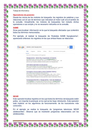 Trabajo de Informática
Thalia Tenesaca Página9
Operadores de posición
Desde los inicios de los motores de búsqueda, los registros de palabras y sus
relaciones con el uso de términos que indicaban al motor cuál era el sentido de
la consulta. Actualmente, los motores de búsquedas han incluido dichos
operadores a sus scripts y no es necesario indicarlos en la consulta.
SAME
Sirve para localizar información en la que la búsqueda efectuaba que contendrá
todos los términos mencionados.
Por ejemplo, al realizar la búsqueda de “Diabetes SAME hipoglucemia”,
aparecerán entonces los registros en los que ambas frases se relacionen.
NEAR
Este operador localiza registros en los que todos los términos de búsqueda estén
juntos, sin importar la jerarquía en la cual se los haya introducido. Este operador
está implícito en los algoritmos de funcionamiento de los buscadores más
conocidos.
En el ejemplo se realiza la búsqueda de “programas televisivos NEAR
adolescentes”. Observa que se mostrarán programas relacionados con los
adolescentes.
 
