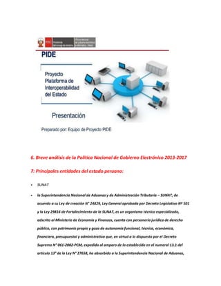 6. Breve análisis de la Política Nacional de Gobierno Electrónico 2013-2017
7: Principales entidades del estado peruano:
 SUNAT
 la Superintendencia Nacional de Aduanas y de Administración Tributaria – SUNAT, de
acuerdo a su Ley de creación N° 24829, Ley General aprobada por Decreto Legislativo Nº 501
y la Ley 29816 de Fortalecimiento de la SUNAT, es un organismo técnico especializado,
adscrito al Ministerio de Economía y Finanzas, cuenta con personería jurídica de derecho
público, con patrimonio propio y goza de autonomía funcional, técnica, económica,
financiera, presupuestal y administrativa que, en virtud a lo dispuesto por el Decreto
Supremo N° 061-2002-PCM, expedido al amparo de lo establecido en el numeral 13.1 del
artículo 13° de la Ley N° 27658, ha absorbido a la Superintendencia Nacional de Aduanas,
 