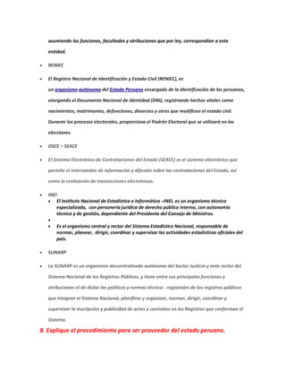 asumiendo las funciones, facultades y atribuciones que por ley, correspondían a esta
entidad.
 RENIEC
 El Registro Nacional de Identificación y Estado Civil (RENIEC), es
un organismo autónomo del Estado Peruano encargado de la identificación de los peruanos,
otorgando el Documento Nacional de Identidad (DNI), registrando hechos vitales como
nacimientos, matrimonios, defunciones, divorcios y otros que modifican el estado civil.
Durante los procesos electorales, proporciona el Padrón Electoral que se utilizará en las
elecciones.
 OSCE – SEACE
 El Sistema Electrónico de Contrataciones del Estado (SEACE) es el sistema electrónico que
permite el intercambio de información y difusión sobre las contrataciones del Estado, así
como la realización de transacciones electrónicas.
 INEI
 El Instituto Nacional de Estadística e Informática –INEI, es un organismo técnico
especializado, con personería jurídica de derecho público interno, con autonomía
técnica y de gestión, dependiente del Presidente del Consejo de Ministros.

 Es el organismo central y rector del Sistema Estadístico Nacional, responsable de
normar, planear, dirigir, coordinar y supervisar las actividades estadísticas oficiales del
país.
 SUNARP
 La SUNARP es un organismo descentralizado autónomo del Sector Justicia y ente rector del
Sistema Nacional de los Registros Públicos, y tiene entre sus principales funciones y
atribuciones el de dictar las políticas y normas técnico - registrales de los registros públicos
que integran el Sistema Nacional, planificar y organizar, normar, dirigir, coordinar y
supervisar la inscripción y publicidad de actos y contratos en los Registros que conforman el
Sistema.
8. Explique el procedimiento para ser proveedor del estado peruano.
 