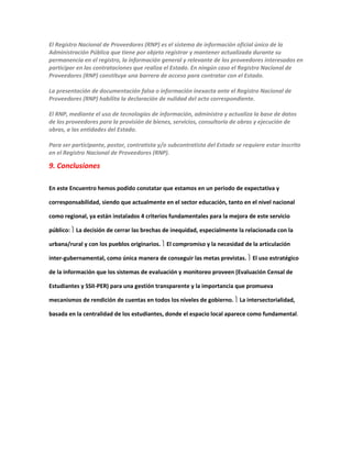 El Registro Nacional de Proveedores (RNP) es el sistema de información oficial único de la
Administración Pública que tiene por objeto registrar y mantener actualizada durante su
permanencia en el registro, la información general y relevante de los proveedores interesados en
participar en las contrataciones que realiza el Estado. En ningún caso el Registro Nacional de
Proveedores (RNP) constituye una barrera de acceso para contratar con el Estado.
La presentación de documentación falsa o información inexacta ante el Registro Nacional de
Proveedores (RNP) habilita la declaración de nulidad del acto correspondiente.
El RNP, mediante el uso de tecnologías de información, administra y actualiza la base de datos
de los proveedores para la provisión de bienes, servicios, consultoría de obras y ejecución de
obras, a las entidades del Estado.
Para ser participante, postor, contratista y/o subcontratista del Estado se requiere estar inscrito
en el Registro Nacional de Proveedores (RNP).
9. Conclusiones
En este Encuentro hemos podido constatar que estamos en un periodo de expectativa y
corresponsabilidad, siendo que actualmente en el sector educación, tanto en el nivel nacional
como regional, ya están instalados 4 criterios fundamentales para la mejora de este servicio
público:  La decisión de cerrar las brechas de inequidad, especialmente la relacionada con la
urbana/rural y con los pueblos originarios.  El compromiso y la necesidad de la articulación
inter-gubernamental, como única manera de conseguir las metas previstas.  El uso estratégico
de la información que los sistemas de evaluación y monitoreo proveen (Evaluación Censal de
Estudiantes y SSII-PER) para una gestión transparente y la importancia que promueva
mecanismos de rendición de cuentas en todos los niveles de gobierno.  La intersectorialidad,
basada en la centralidad de los estudiantes, donde el espacio local aparece como fundamental.
 
