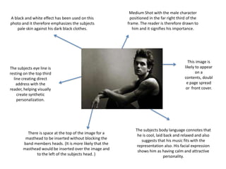 Medium Shot with the male character positioned in the far right third of the frame. The reader is therefore drawn to him and it signifies his importance.A black and white effect has been used on this photo and it therefore emphasizes the subjects pale skin against his dark black clothes.This image is likely to appear on a contents, double page spread or  front cover.The subjects eye line is resting on the top third line creating direct address with the reader, helping visually create synthetic personalization.The subjects body language connotes that he is cool, laid back and relaxed and also suggests that his music fits with the representation also. His facial expression shows him as having calm and attractive personality.There is space at the top of the image for a masthead to be inserted without blocking the band members heads. (It is more likely that the masthead would be inserted over the image and to the left of the subjects head. )