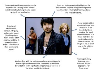 There is a shallow depth of field within the shot and this supports the positioning of the band members relating to their importance and role in the band. The subjects eye lines are resting on the top third line creating direct address with the reader, helping visually create synthetic personalization.There is space at the top of the image for a masthead to be inserted without blocking the band members heads. (It is more likely that the masthead would be inserted behind the image so not to block any of the subjects faces).Their facial expression is serious, intriguing and secretly happy. (signifying there music holds a lot of meaning and that it very enjoyable to them - their music is their passion and hobby.This image is likely to appear on a contents, double page spread or  front cover.Medium Shot with the main singer character positioned in the far right third of the frame. The reader is therefore drawn to him and it signifies his importance as opposed to the other two band members.