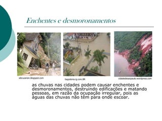 Enchentes e desmoronamentos




sibruxarian.blogspot.com                          cidadedesaopaulo.wordpress.com
                           tiagodoria.ig.com.BR

            as chuvas nas cidades podem causar enchentes e
            desmoronamentos, destruindo edificações e matando
            pessoas, em razão da ocupação irregular, pois as
            águas das chuvas não têm para onde escoar.
 