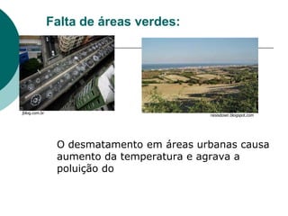 Falta de áreas verdes:




jblog.com.br
                                          raisisdoser.blogspot.com




                O desmatamento em áreas urbanas causa
                aumento da temperatura e agrava a
                poluição do
 