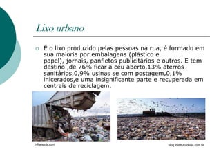Lixo urbano
     É o lixo produzido pelas pessoas na rua, é formado em
      sua maioria por embalagens (plástico e
      papel), jornais, panfletos publicitários e outros. E tem
      destino ,de 76% ficar a céu aberto,13% aterros
      sanitários,0,9% usinas se com postagem,0,1%
      inicerados,e uma insignificante parte e recuperada em
      centrais de reciclagem.




Infoescola.com                                   blog.institutoideias.com.br
 