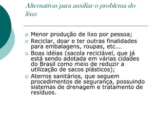Alternativas para auxiliar o problema do
lixo:

   Menor produção de lixo por pessoa;
   Reciclar, doar e ter outras finalidades
    para embalagens, roupas, etc.…
   Boas idéias (sacola reciclável, que já
    está sendo adotada em várias cidades
    do Brasil como meio de reduzir a
    utilização de sacos plásticos);
   Aterros sanitários, que seguem
    procedimentos de segurança, possuindo
    sistemas de drenagem e tratamento de
    resíduos.
 