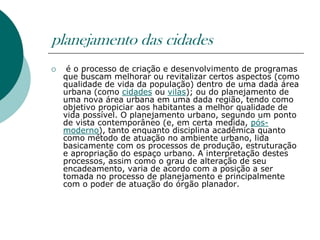 planejamento das cidades
    é o processo de criação e desenvolvimento de programas
    que buscam melhorar ou revitalizar certos aspectos (como
    qualidade de vida da população) dentro de uma dada área
    urbana (como cidades ou vilas); ou do planejamento de
    uma nova área urbana em uma dada região, tendo como
    objetivo propiciar aos habitantes a melhor qualidade de
    vida possível. O planejamento urbano, segundo um ponto
    de vista contemporâneo (e, em certa medida, pós-
    moderno), tanto enquanto disciplina acadêmica quanto
    como método de atuação no ambiente urbano, lida
    basicamente com os processos de produção, estruturação
    e apropriação do espaço urbano. A interpretação destes
    processos, assim como o grau de alteração de seu
    encadeamento, varia de acordo com a posição a ser
    tomada no processo de planejamento e principalmente
    com o poder de atuação do órgão planador.
 