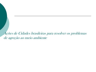 Ações de Cidades brasileiras para resolver os problemas
de agreção ao meio ambiente
 
