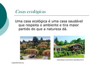 Casas ecológicas
     Uma casa ecológica é uma casa saudável
      que respeita o ambiente e tira maior
      partido do que a natureza dá.




                            casaecologica-comoconstruir.spaceblog.com.br

casaprefabricada.org
 