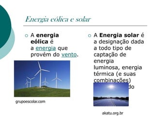 Energia eólica e solar
       A energia             A Energia solar é
        eólica é               a designação dada
        a energia que          a todo tipo de
        provém do vento.       captação de
                               energia
                               luminosa, energia
                               térmica (e suas
                               combinações)
                               proveniente do
                               sol,
grupoescolar.com

                                 akatu.org.br
 