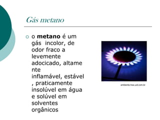 Gás metano
   o metano é um
    gás incolor, de
    odor fraco a
    levemente
    adocicado, altame
    nte
    inflamável, estável
    , praticamente        ambiente.hsw.uol.com.br

    insolúvel em água
    e solúvel em
    solventes
    orgânicos
 