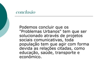conclusão

 Podemos concluir que os
 "Problemas Urbanos" tem que ser
 solucionado através de projetos
 sociais comunicativas, toda
 população tem que agir com forma
 devida as relações citadas, como
 educação, saúde, transporte e
 econômico.
 
