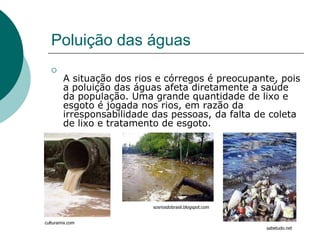 Poluição das águas
   
        A situação dos rios e córregos é preocupante, pois
        a poluição das águas afeta diretamente a saúde
        da população. Uma grande quantidade de lixo e
        esgoto é jogada nos rios, em razão da
        irresponsabilidade das pessoas, da falta de coleta
        de lixo e tratamento de esgoto.




                          sosriosdobrasil.blogspot.com


culturamix.com
                                                         sabetudo.net
 