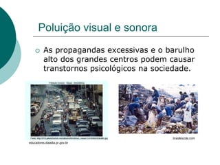 Poluição visual e sonora
         As propagandas excessivas e o barulho
          alto dos grandes centros podem causar
          transtornos psicológicos na sociedade.




                                          brasilescola.com
educadores.diaadia.pr.gov.br
 
