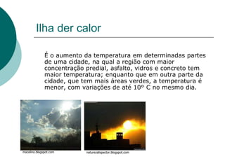 Ilha der calor

              É o aumento da temperatura em determinadas partes
              de uma cidade, na qual a região com maior
              concentração predial, asfalto, vidros e concreto tem
              maior temperatura; enquanto que em outra parte da
              cidade, que tem mais áreas verdes, a temperatura é
              menor, com variações de até 10° C no mesmo dia.




macelino.blogspot.com      naturezalispector.blogspot.com
 