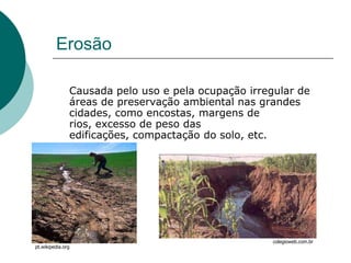 Erosão

               Causada pelo uso e pela ocupação irregular de
               áreas de preservação ambiental nas grandes
               cidades, como encostas, margens de
               rios, excesso de peso das
               edificações, compactação do solo, etc.




                                                     colegioweb.com.br
pt.wikipedia.org
 