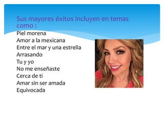 Sus mayores éxitos incluyen en temas
como :
Piel morena
Amor a la mexicana
Entre el mar y una estrella
Arrasando
Tu y yo
No me enseñaste
Cerca de ti
Amar sin ser amada
Equivocada
 