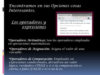 Encontramos en sus Opciones cosas
Interesantes.


  Los operadores y
       expresiones


*Operadores Aritméticos: Son los operadores empleados
en operaciones matemáticas.
*Operadores de Asignación: Asigna el valor de una
variable.

*Operadores de Comparación: Empleados en
expresiones condicionales, devuelven un valor
lógico, verdadero (TRUE o 1) si la comparación es
cierta, o falso (FALSE o 0) si no lo es.
 