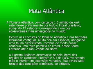 Mata Atlântica A Floresta Atlântica, com cerca de 1,5 milhão de km², estende-se praticamente por todo o litoral brasileiro, atingindo 13 estados. Corresponde a um dos ecossistemas mais ameaçados no mundo. Ocorre nas encostas do Planalto Atlântico e nas baixadas litorâneas contíguas. Muito rica em espécies, abrigando uma fauna diversificada, recobria de modo quase contínuo uma faixa paralela ao litoral, desde Santa Catarina até o Rio Grande do Norte. A Floresta Atlântica desenvolve-se pelo litoral das regiões do Nordeste, Sudeste e Sul do País, avançando para o interior em extensões variadas. Sua diversidade resulta das condições climáticas, de altitude. 