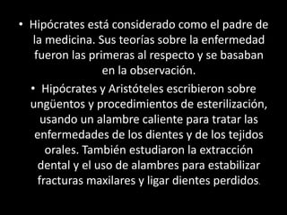 • Hipócrates está considerado como el padre de
la medicina. Sus teorías sobre la enfermedad
fueron las primeras al respecto y se basaban
en la observación.
• Hipócrates y Aristóteles escribieron sobre
ungüentos y procedimientos de esterilización,
usando un alambre caliente para tratar las
enfermedades de los dientes y de los tejidos
orales. También estudiaron la extracción
dental y el uso de alambres para estabilizar
fracturas maxilares y ligar dientes perdidos.
 