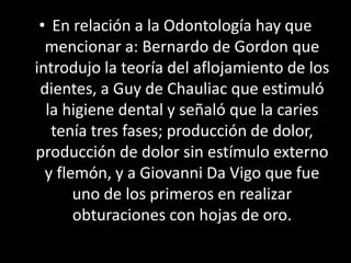 • En relación a la Odontología hay que
mencionar a: Bernardo de Gordon que
introdujo la teoría del aflojamiento de los
dientes, a Guy de Chauliac que estimuló
la higiene dental y señaló que la caries
tenía tres fases; producción de dolor,
producción de dolor sin estímulo externo
y flemón, y a Giovanni Da Vigo que fue
uno de los primeros en realizar
obturaciones con hojas de oro.
 