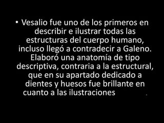 Renacimiento
• Vesalio fue uno de los primeros en
describir e ilustrar todas las
estructuras del cuerpo humano,
incluso llegó a contradecir a Galeno.
Elaboró una anatomía de tipo
descriptiva, contraria a la estructural,
que en su apartado dedicado a
dientes y huesos fue brillante en
cuanto a las ilustraciones odontológicas.
 