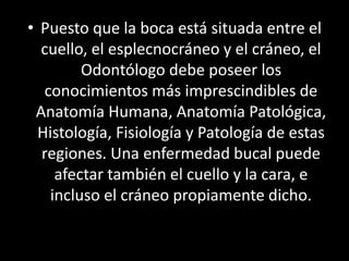 • Puesto que la boca está situada entre el
cuello, el esplecnocráneo y el cráneo, el
Odontólogo debe poseer los
conocimientos más imprescindibles de
Anatomía Humana, Anatomía Patológica,
Histología, Fisiología y Patología de estas
regiones. Una enfermedad bucal puede
afectar también el cuello y la cara, e
incluso el cráneo propiamente dicho.
 