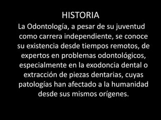 HISTORIA
La Odontología, a pesar de su juventud
como carrera independiente, se conoce
su existencia desde tiempos remotos, de
expertos en problemas odontológicos,
especialmente en la exodoncia dental o
extracción de piezas dentarias, cuyas
patologías han afectado a la humanidad
desde sus mismos orígenes.
 