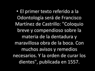 • El primer texto referido a la
Odontología será de Francisco
Martínez de Castrillo: "Coloquio
breve y compendioso sobre l...