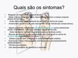 Quais são os sintomas? Negação do baixo peso corporal atual;  Medo intenso de ganhar peso mesmo estando com a massa corporal abaixo do normal;    Visão distorcida negativamente do peso ou da forma do corpo;    Amenorréia (ausência de pelo menos três ciclos menstruais consecutivos);    Alguns pacientes manifestam  sintomas depressivos  como retraimento social, irritabilidade, insônia e interesse sexual diminuído.         Esse transtorno também é caracterizado por práticas como:   Recusa em manter o peso corporal em um nível igual ou acima do  mínimo adequado  à idade e a altura;    Dietas e jejuns sem orientação e acompanhamento médico;  Exercícios físicos intensos, sem orientação e/ou acompanhamento especializados;    Vômitos provocados;    Uso desnecessário de diuréticos e laxantes.  