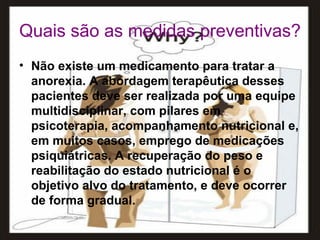 Quais são as medidas preventivas? Não existe um medicamento para tratar a anorexia. A abordagem terapêutica desses pacientes deve ser realizada por uma equipe multidisciplinar, com pilares em psicoterapia, acompanhamento nutricional e, em muitos casos, emprego de medicações psiquiátricas. A recuperação do peso e reabilitação do estado nutricional é o objetivo alvo do tratamento, e deve ocorrer de forma gradual. 